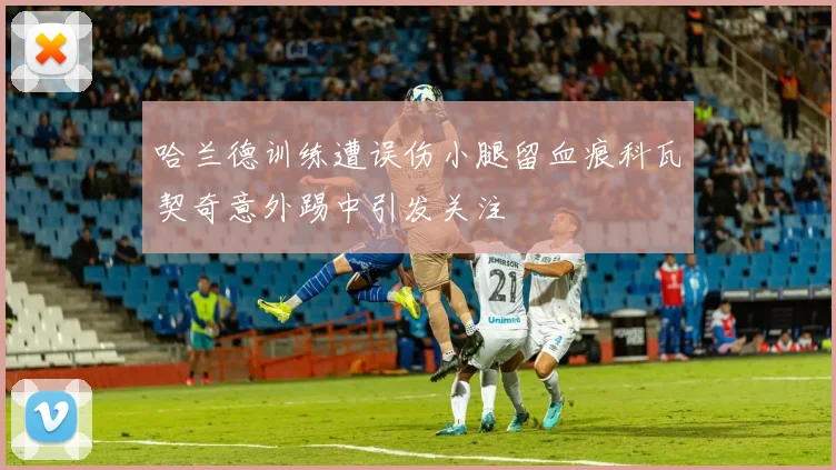 哈兰德训练遭误伤小腿留血痕科瓦契奇意外踢中引发关注