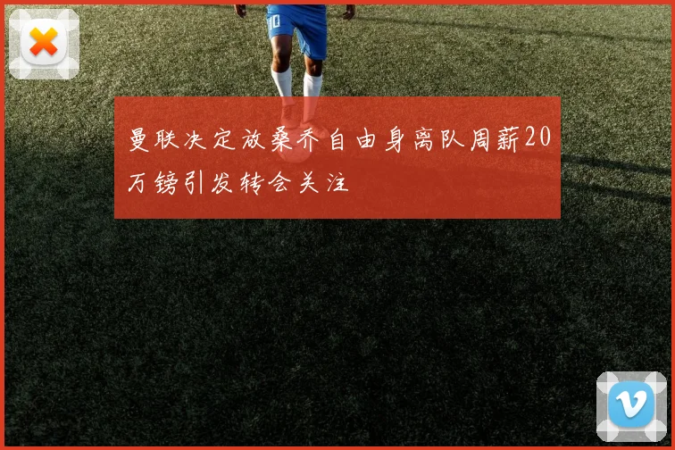 曼联决定放桑乔自由身离队周薪20万镑引发转会关注