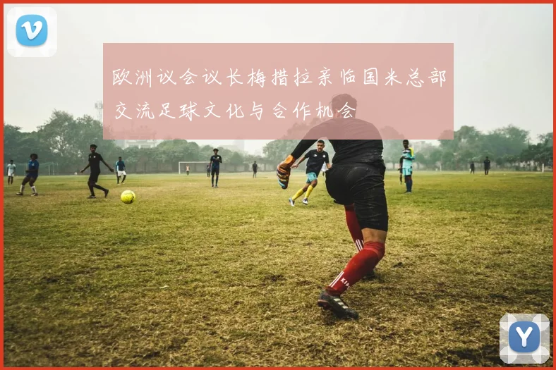 欧洲议会议长梅措拉亲临国米总部交流足球文化与合作机会