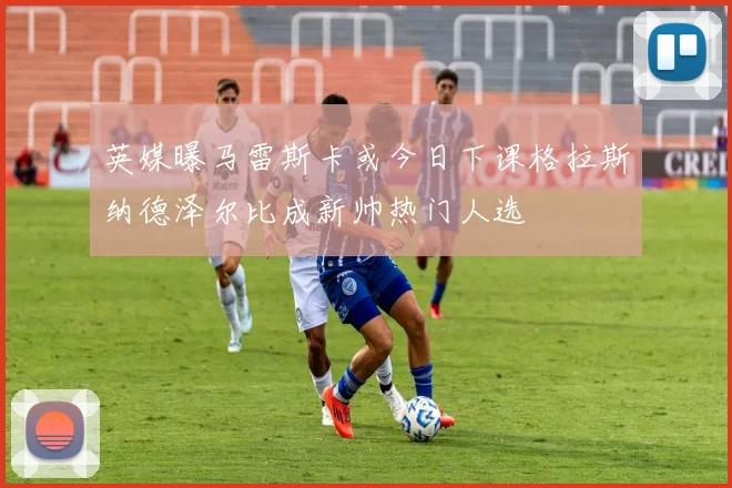 英媒曝马雷斯卡或今日下课格拉斯纳德泽尔比成新帅热门人选