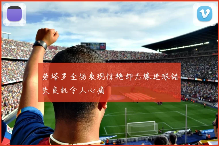 劳塔罗全场表现惊艳却无缘进球错失良机令人心痛