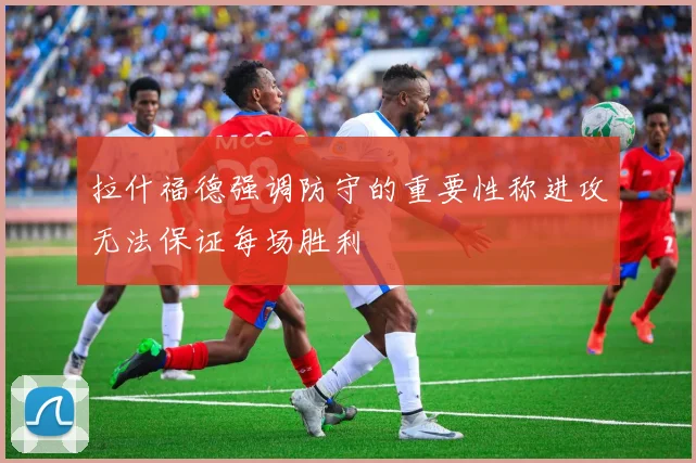 拉什福德强调防守的重要性称进攻无法保证每场胜利