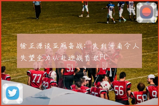 徐正源谈亚冠备战：失利河南令人失望全力以赴迎战首尔FC