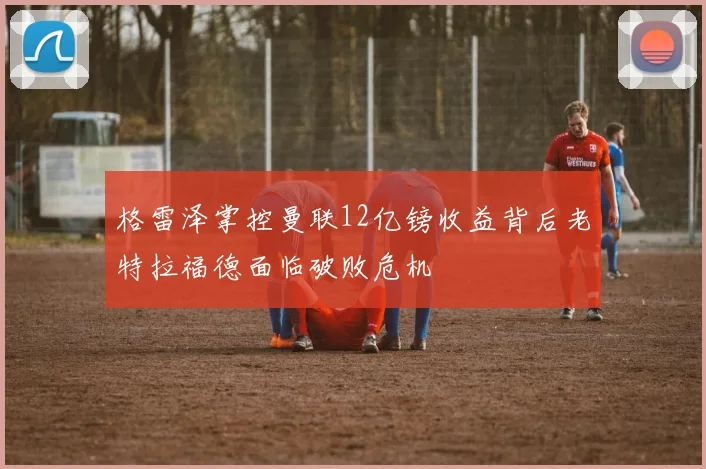 格雷泽掌控曼联12亿镑收益背后老特拉福德面临破败危机