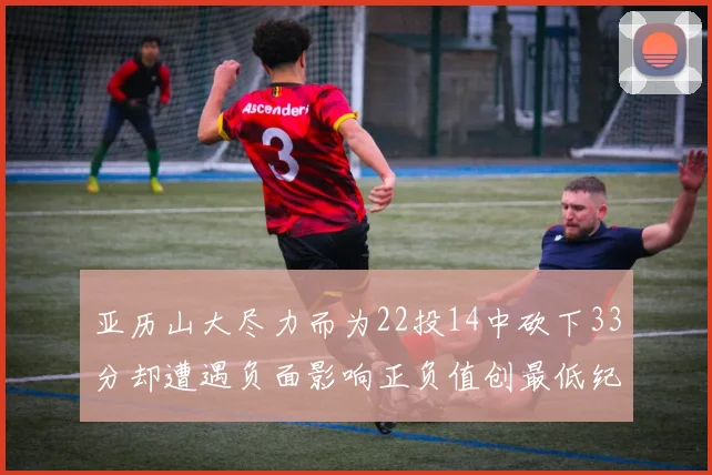 亚历山大尽力而为22投14中砍下33分却遭遇负面影响正负值创最低纪录