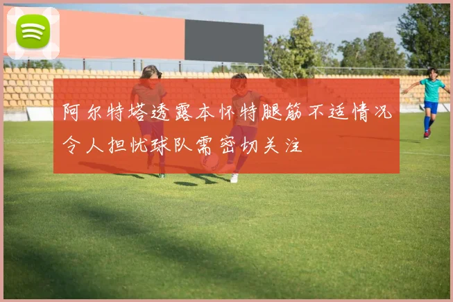 阿尔特塔透露本怀特腿筋不适情况令人担忧球队需密切关注