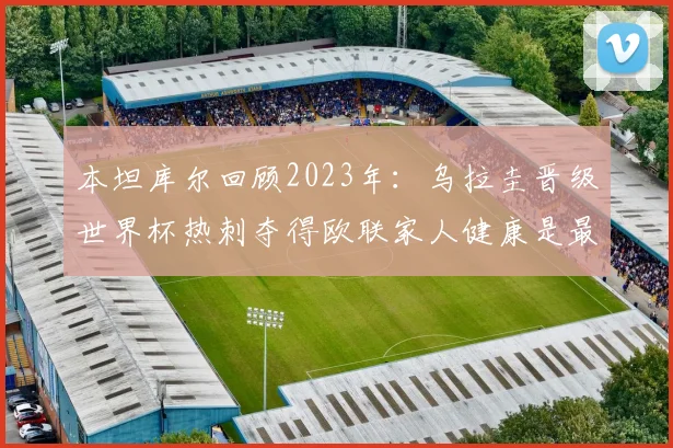 本坦库尔回顾2023年：乌拉圭晋级世界杯热刺夺得欧联家人健康是最大幸福