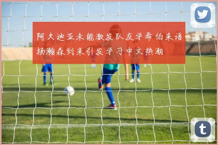 阿夫迪亚未能激发队友学希伯来语杨瀚森到来引发学习中文热潮