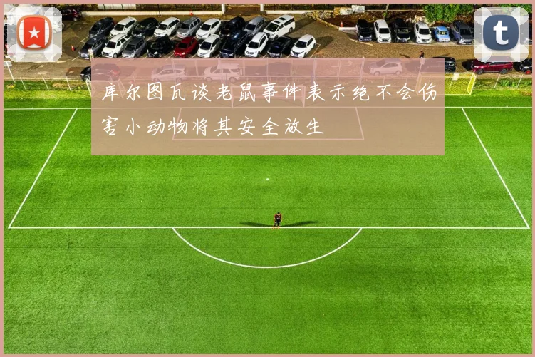 库尔图瓦谈老鼠事件表示绝不会伤害小动物将其安全放生