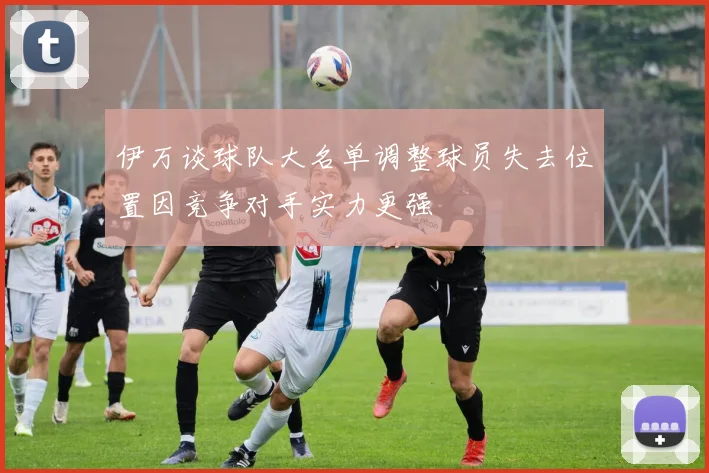 伊万谈球队大名单调整球员失去位置因竞争对手实力更强