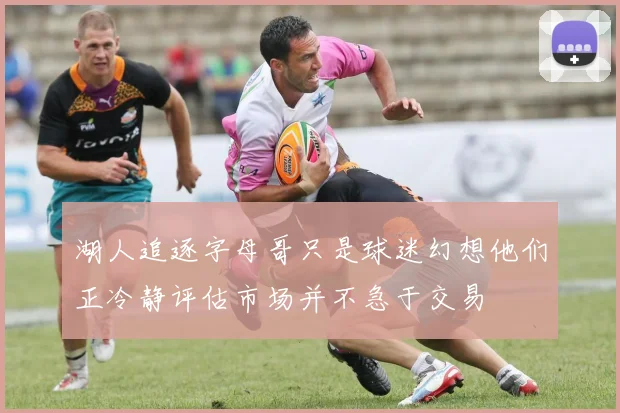 湖人追逐字母哥只是球迷幻想他们正冷静评估市场并不急于交易