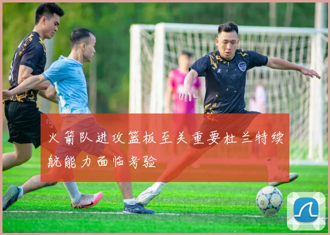 火箭队进攻篮板至关重要杜兰特续航能力面临考验