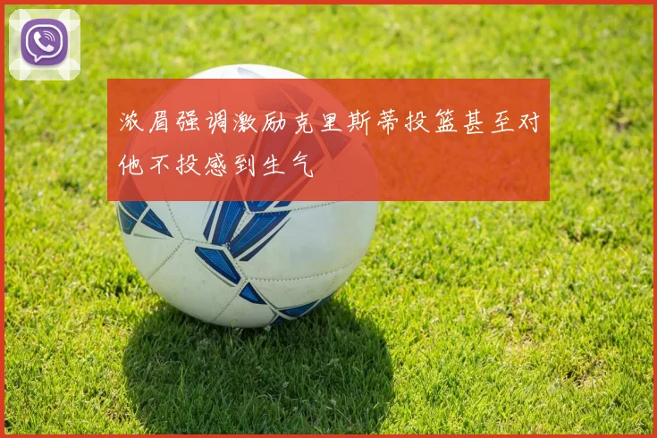 浓眉强调激励克里斯蒂投篮甚至对他不投感到生气