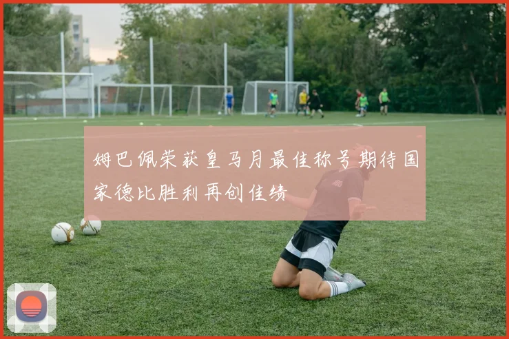 姆巴佩荣获皇马月最佳称号期待国家德比胜利再创佳绩