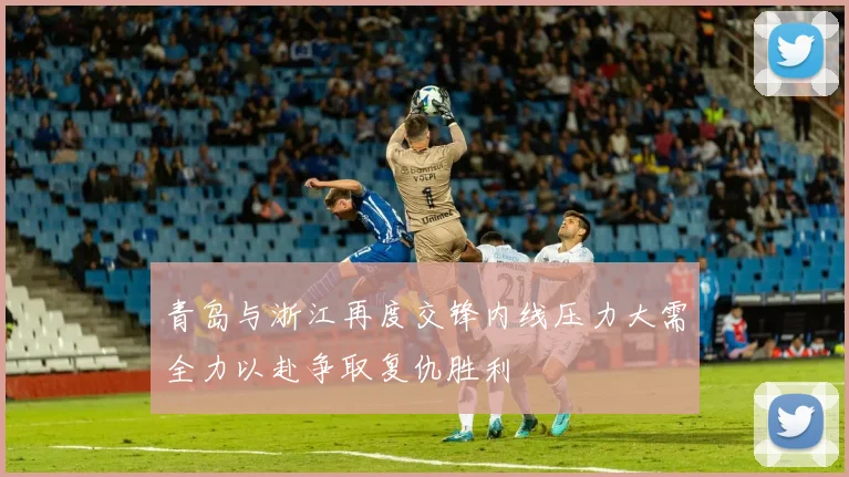 青岛与浙江再度交锋内线压力大需全力以赴争取复仇胜利