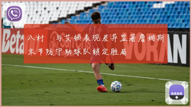 八村塁与艾顿表现差异显著詹姆斯末节防守助球队锁定胜局