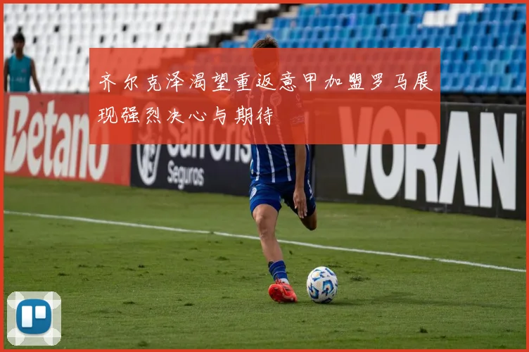齐尔克泽渴望重返意甲加盟罗马展现强烈决心与期待