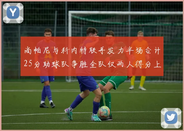 尚帕尼与科内特联手发力半场合计25分助球队争胜全队仅两人得分上双