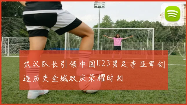 武汉队长引领中国U23男足夺亚军创造历史全城欢庆荣耀时刻