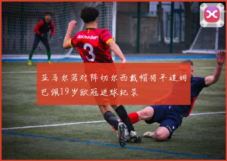 亚马尔若对阵切尔西戴帽将平追姆巴佩19岁欧冠进球纪录