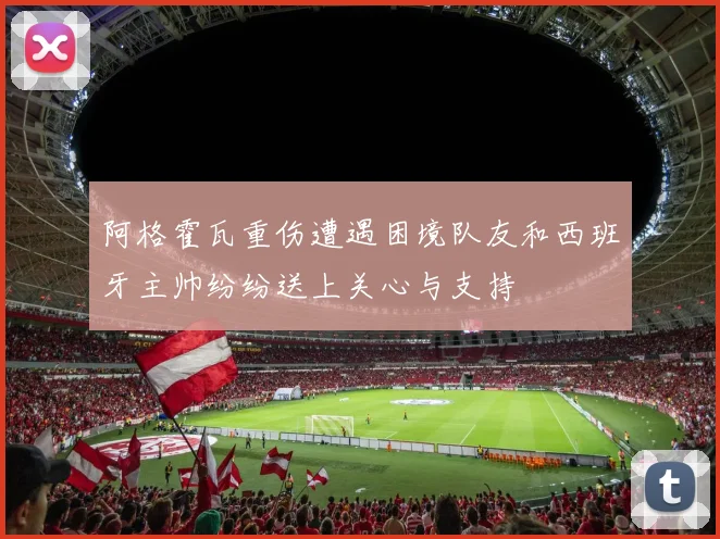 阿格霍瓦重伤遭遇困境队友和西班牙主帅纷纷送上关心与支持