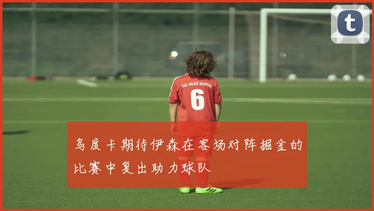 乌度卡期待伊森在客场对阵掘金的比赛中复出助力球队