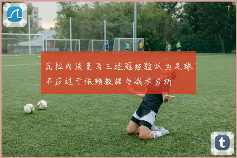 瓦拉内谈皇马三连冠经验认为足球不应过于依赖数据与战术分析