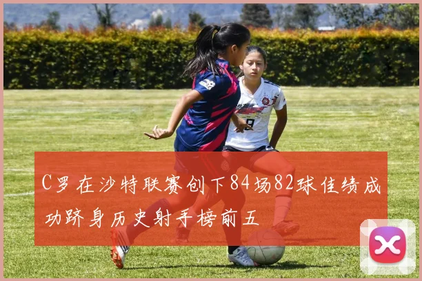C罗在沙特联赛创下84场82球佳绩成功跻身历史射手榜前五