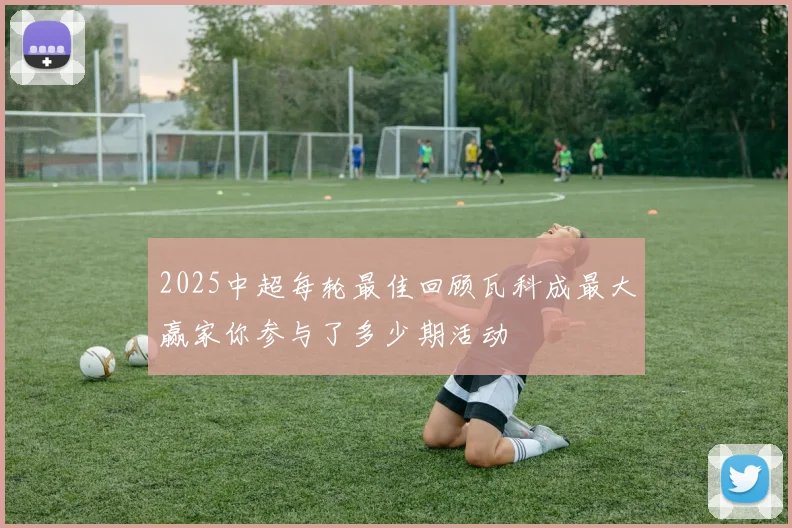 2025中超每轮最佳回顾瓦科成最大赢家你参与了多少期活动