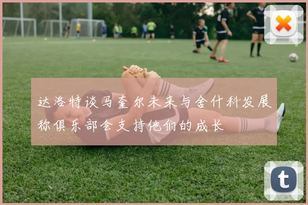 达洛特谈马奎尔未来与舍什科发展称俱乐部会支持他们的成长